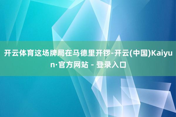 开云体育这场牌局在马德里开锣-开云(中国)Kaiyun·官方网站 - 登录入口