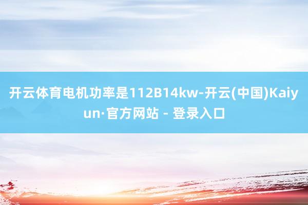 开云体育电机功率是112B14kw-开云(中国)Kaiyun·官方网站 - 登录入口