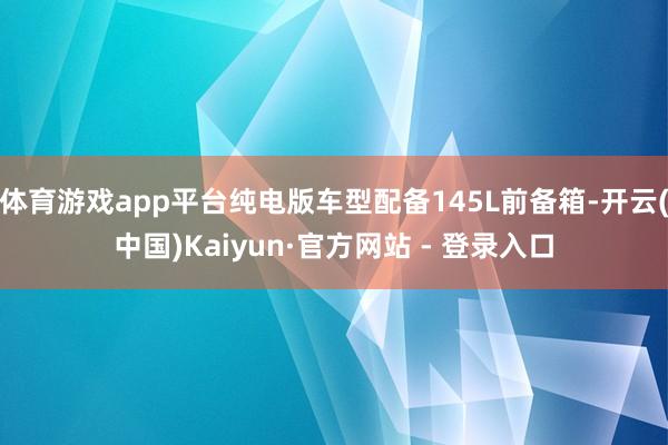 体育游戏app平台纯电版车型配备145L前备箱-开云(中国)Kaiyun·官方网站 - 登录入口