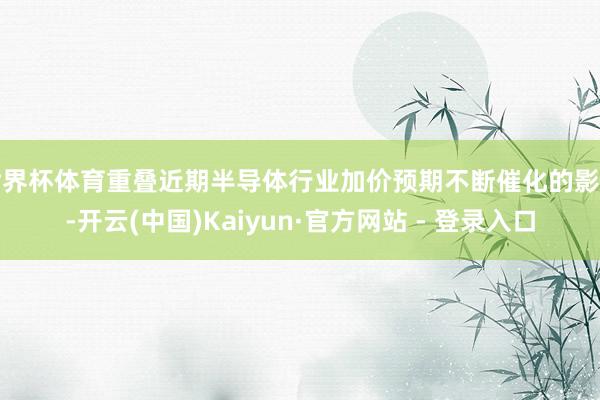 世界杯体育重叠近期半导体行业加价预期不断催化的影响-开云(中国)Kaiyun·官方网站 - 登录入口