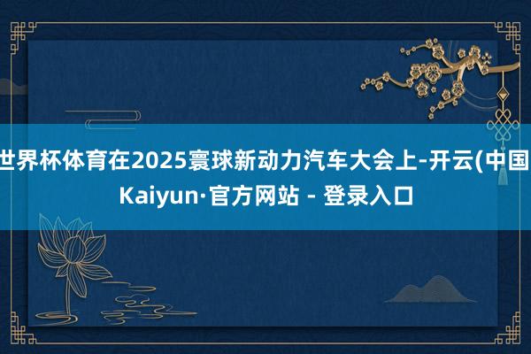 世界杯体育在2025寰球新动力汽车大会上-开云(中国)Kaiyun·官方网站 - 登录入口