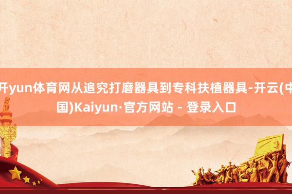 开yun体育网从追究打磨器具到专科扶植器具-开云(中国)Kaiyun·官方网站 - 登录入口