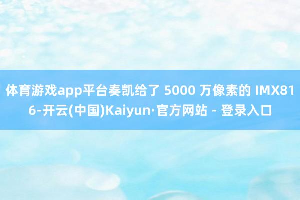 体育游戏app平台奏凯给了 5000 万像素的 IMX816-开云(中国)Kaiyun·官方网站 - 登录入口