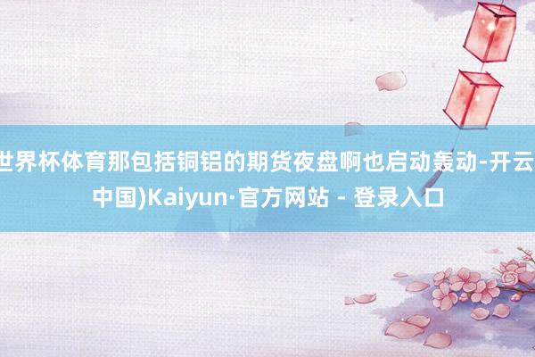 世界杯体育那包括铜铝的期货夜盘啊也启动轰动-开云(中国)Kaiyun·官方网站 - 登录入口