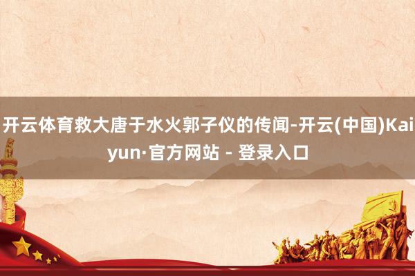 开云体育救大唐于水火郭子仪的传闻-开云(中国)Kaiyun·官方网站 - 登录入口