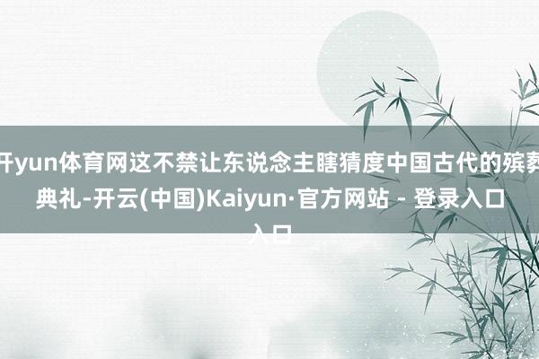 开yun体育网这不禁让东说念主瞎猜度中国古代的殡葬典礼-开云(中国)Kaiyun·官方网站 - 登录入口
