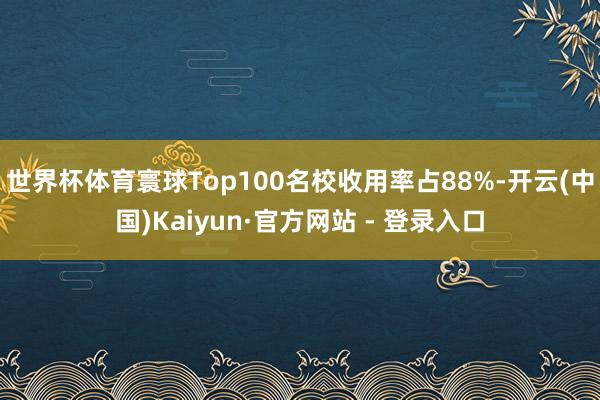 世界杯体育寰球Top100名校收用率占88%-开云(中国)Kaiyun·官方网站 - 登录入口