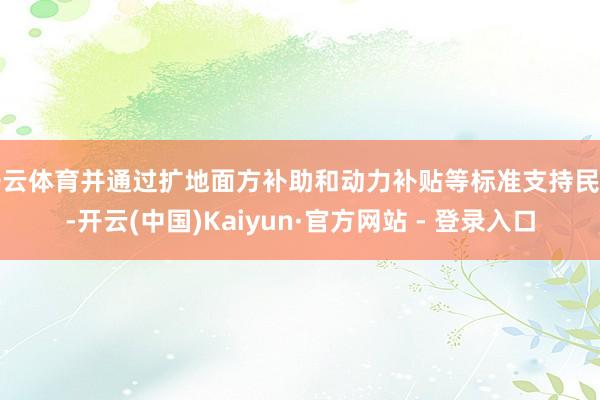 开云体育并通过扩地面方补助和动力补贴等标准支持民生-开云(中国)Kaiyun·官方网站 - 登录入口