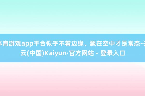 体育游戏app平台似乎不着边缘、飘在空中才是常态-开云(中国)Kaiyun·官方网站 - 登录入口