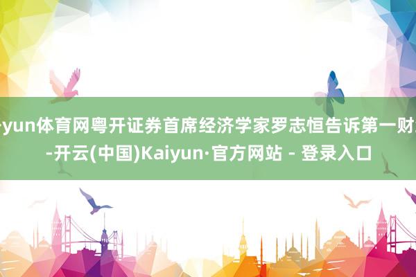 开yun体育网粤开证券首席经济学家罗志恒告诉第一财经-开云(中国)Kaiyun·官方网站 - 登录入口