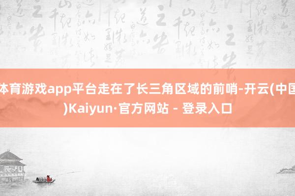 体育游戏app平台走在了长三角区域的前哨-开云(中国)Kaiyun·官方网站 - 登录入口