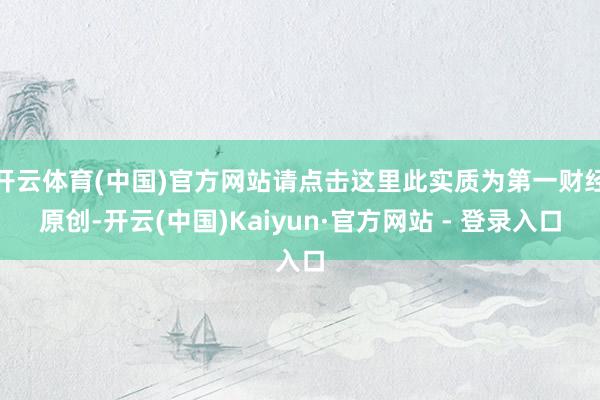 开云体育(中国)官方网站请点击这里此实质为第一财经原创-开云(中国)Kaiyun·官方网站 - 登录入口