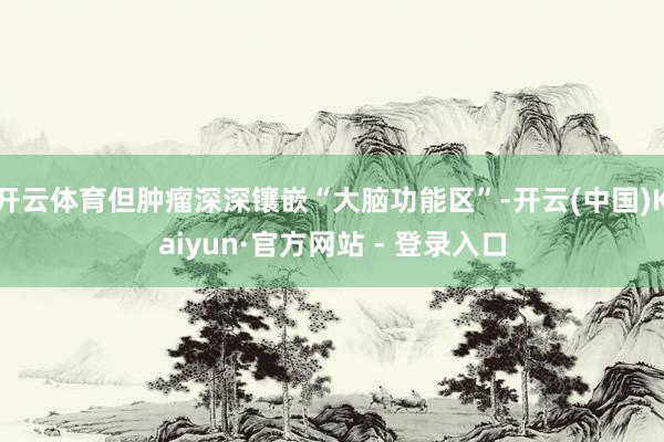 开云体育但肿瘤深深镶嵌“大脑功能区”-开云(中国)Kaiyun·官方网站 - 登录入口