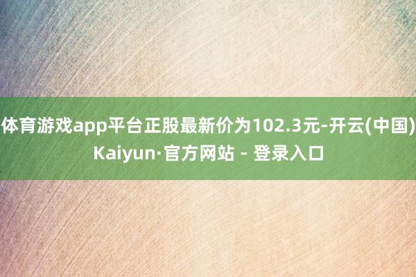 体育游戏app平台正股最新价为102.3元-开云(中国)Kaiyun·官方网站 - 登录入口
