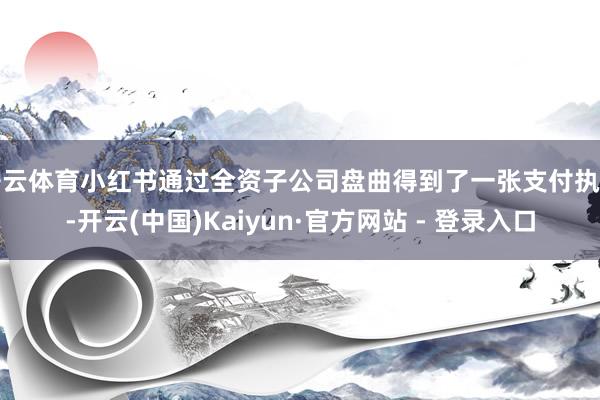 开云体育小红书通过全资子公司盘曲得到了一张支付执照-开云(中国)Kaiyun·官方网站 - 登录入口