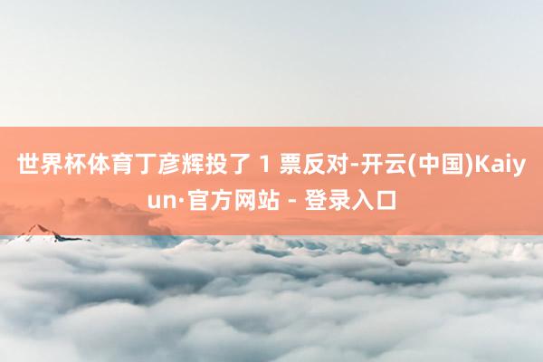 世界杯体育丁彦辉投了 1 票反对-开云(中国)Kaiyun·官方网站 - 登录入口