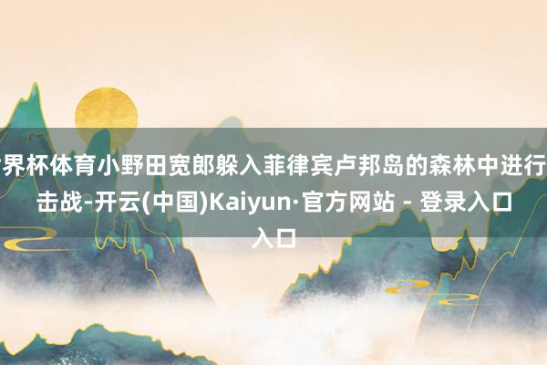 世界杯体育小野田宽郎躲入菲律宾卢邦岛的森林中进行游击战-开云(中国)Kaiyun·官方网站 - 登录入口