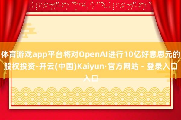 体育游戏app平台将对OpenAI进行10亿好意思元的股权投资-开云(中国)Kaiyun·官方网站 - 登录入口