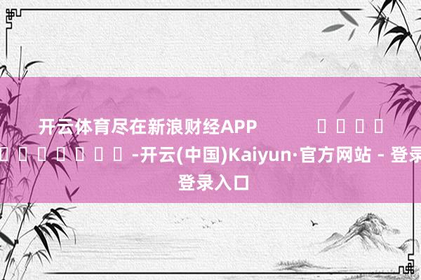 开云体育尽在新浪财经APP            													-开云(中国)Kaiyun·官方网站 - 登录入口