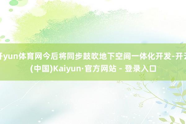 开yun体育网今后将同步鼓吹地下空间一体化开发-开云(中国)Kaiyun·官方网站 - 登录入口