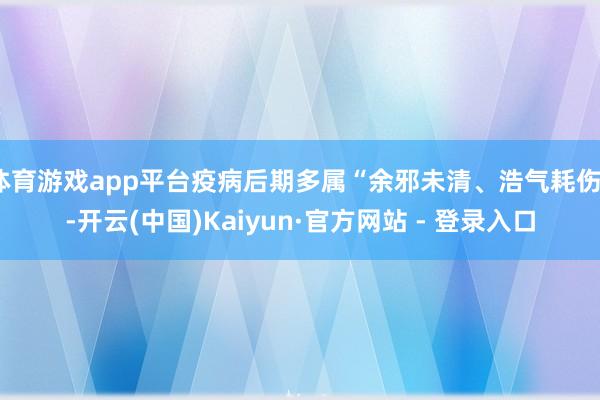 体育游戏app平台疫病后期多属“余邪未清、浩气耗伤”-开云(中国)Kaiyun·官方网站 - 登录入口