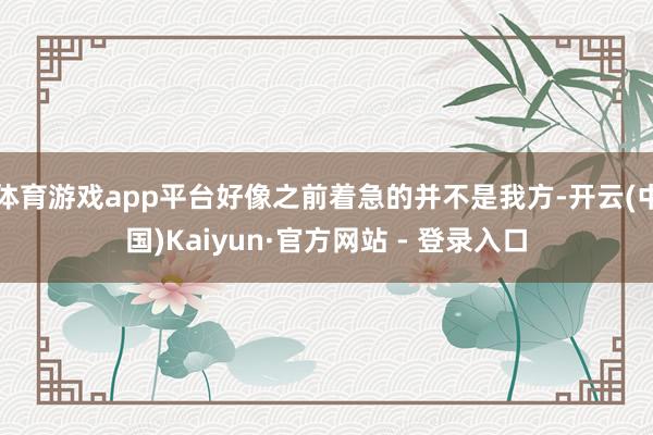 体育游戏app平台好像之前着急的并不是我方-开云(中国)Kaiyun·官方网站 - 登录入口