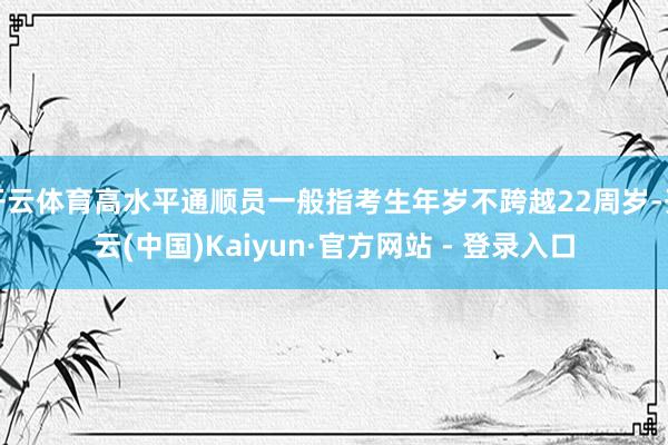 开云体育高水平通顺员一般指考生年岁不跨越22周岁-开云(中国)Kaiyun·官方网站 - 登录入口