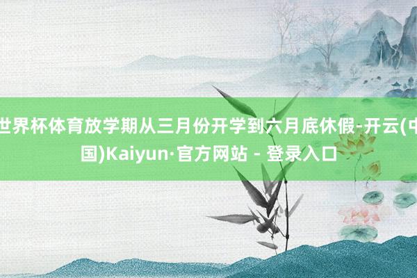 世界杯体育放学期从三月份开学到六月底休假-开云(中国)Kaiyun·官方网站 - 登录入口