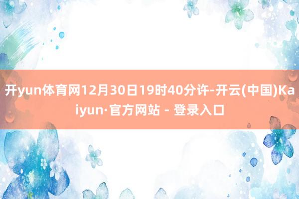 开yun体育网12月30日19时40分许-开云(中国)Kaiyun·官方网站 - 登录入口