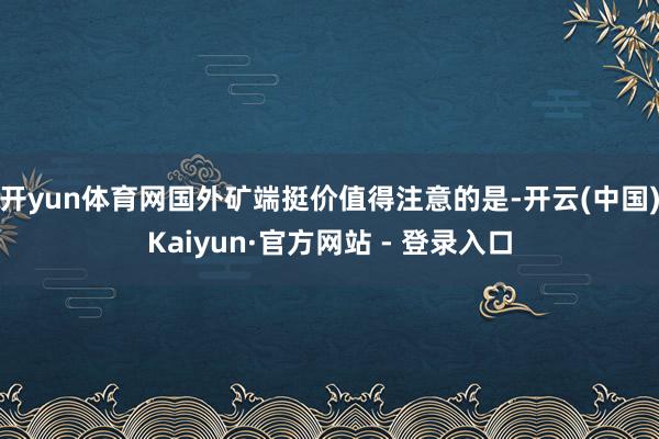 开yun体育网国外矿端挺价　　值得注意的是-开云(中国)Kaiyun·官方网站 - 登录入口