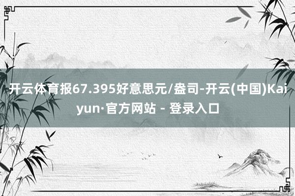 开云体育报67.395好意思元/盎司-开云(中国)Kaiyun·官方网站 - 登录入口