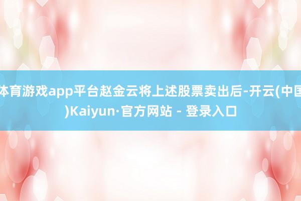 体育游戏app平台赵金云将上述股票卖出后-开云(中国)Kaiyun·官方网站 - 登录入口