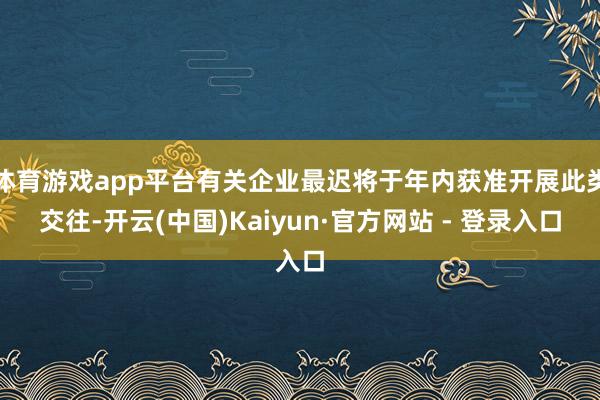 体育游戏app平台有关企业最迟将于年内获准开展此类交往-开云(中国)Kaiyun·官方网站 - 登录入口