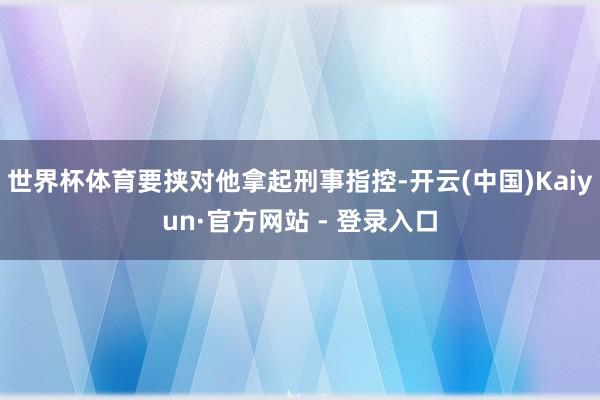 世界杯体育要挟对他拿起刑事指控-开云(中国)Kaiyun·官方网站 - 登录入口