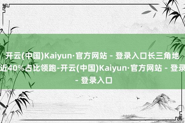 开云(中国)Kaiyun·官方网站 - 登录入口长三角地区以近40%占比领跑-开云(中国)Kaiyun·官方网站 - 登录入口