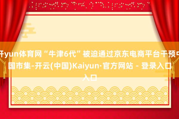 开yun体育网“牛津6代”被迫通过京东电商平台干预中国市集-开云(中国)Kaiyun·官方网站 - 登录入口