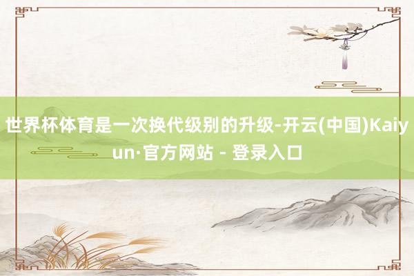世界杯体育是一次换代级别的升级-开云(中国)Kaiyun·官方网站 - 登录入口