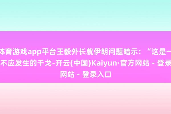 体育游戏app平台王毅外长就伊朗问题暗示：“这是一场本不应发生的干戈-开云(中国)Kaiyun·官方网站 - 登录入口